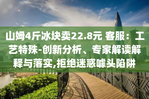 山姆4斤冰塊賣22.8元 客服：工藝特殊-創(chuàng)新分析、專家解讀解釋與落實(shí),拒絕迷惑噱頭陷阱