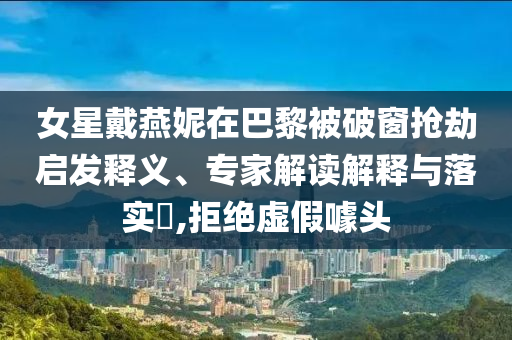 女星戴燕妮在巴黎被破窗搶劫啟發(fā)釋義、專家解讀解釋與落實?,拒絕虛假噱頭