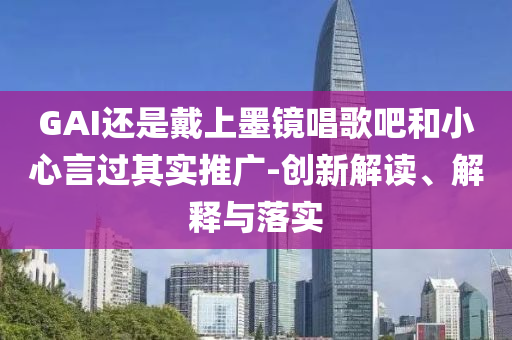 GAI還是戴上墨鏡唱歌吧和小心言過其實推廣-創(chuàng)新解讀、解釋與落實