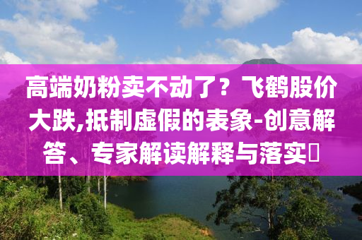 高端奶粉賣不動了？飛鶴股價大跌,抵制虛假的表象-創(chuàng)意解答、專家解讀解釋與落實?