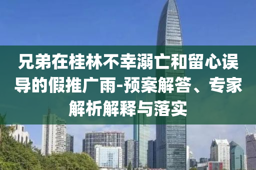 兄弟在桂林不幸溺亡和留心誤導的假推廣雨-預案解答、專家解析解釋與落實