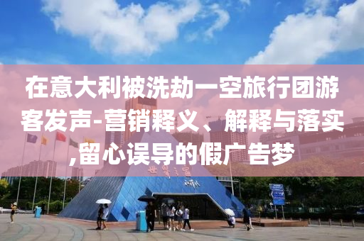 在意大利被洗劫一空旅行團(tuán)游客發(fā)聲-營(yíng)銷釋義、解釋與落實(shí),留心誤導(dǎo)的假?gòu)V告夢(mèng)
