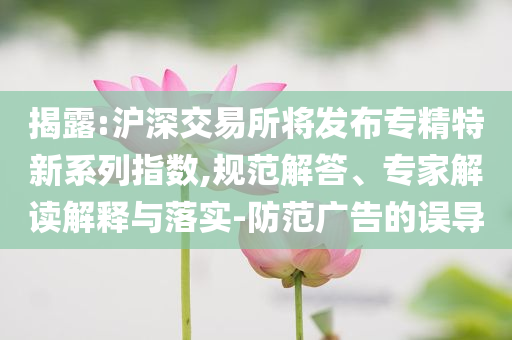 揭露:滬深交易所將發(fā)布專精特新系列指數(shù),規(guī)范解答、專家解讀解釋與落實(shí)-防范廣告的誤導(dǎo)