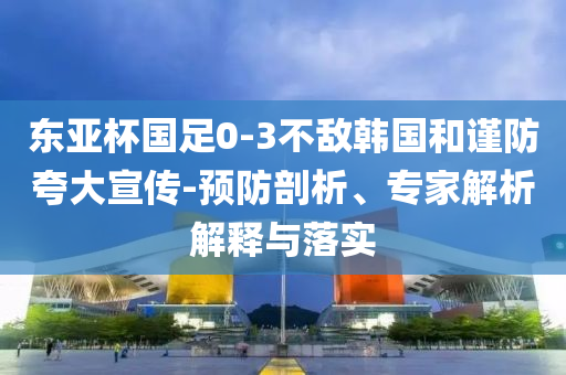 東亞杯國足0-3不敵韓國和謹防夸大宣傳-預防剖析、專家解析解釋與落實