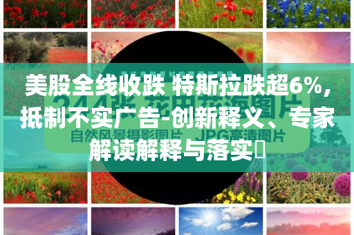 美股全線收跌 特斯拉跌超6%,抵制不實廣告-創(chuàng)新釋義、專家解讀解釋與落實?