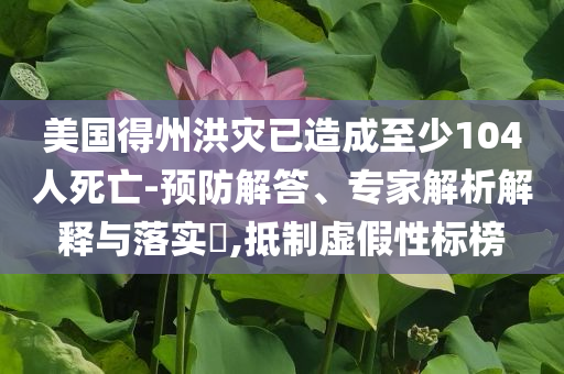 美國得州洪災(zāi)已造成至少104人死亡-預(yù)防解答、專家解析解釋與落實(shí)?,抵制虛假性標(biāo)榜