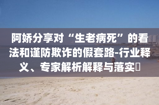 阿嬌分享對(duì)“生老病死”的看法和謹(jǐn)防欺詐的假套路-行業(yè)釋義、專家解析解釋與落實(shí)?