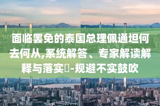 面臨罷免的泰國(guó)總理佩通坦何去何從,系統(tǒng)解答、專家解讀解釋與落實(shí)?-規(guī)避不實(shí)鼓吹