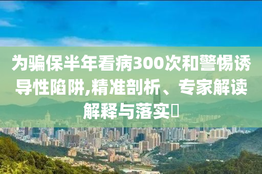 為騙保半年看病300次和警惕誘導性陷阱,精準剖析、專家解讀解釋與落實?