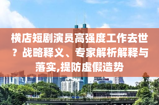 橫店短劇演員高強度工作去世？戰(zhàn)略釋義、專家解析解釋與落實,提防虛假造勢