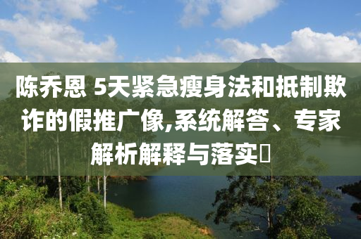 陳喬恩 5天緊急瘦身法和抵制欺詐的假推廣像,系統(tǒng)解答、專家解析解釋與落實(shí)?