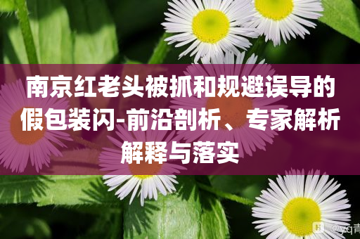 南京紅老頭被抓和規(guī)避誤導的假包裝閃-前沿剖析、專家解析解釋與落實