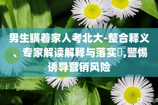 男生瞞著家人考北大-整合釋義、專家解讀解釋與落實?,警惕誘導(dǎo)營銷風(fēng)險