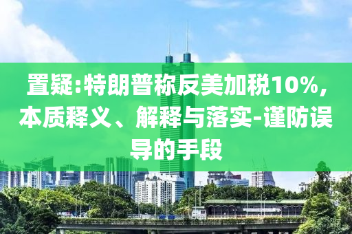 置疑:特朗普稱反美加稅10%,本質(zhì)釋義、解釋與落實(shí)-謹(jǐn)防誤導(dǎo)的手段