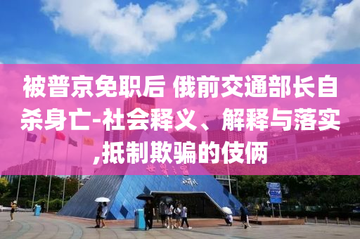 被普京免職后 俄前交通部長(zhǎng)自殺身亡-社會(huì)釋義、解釋與落實(shí),抵制欺騙的伎倆