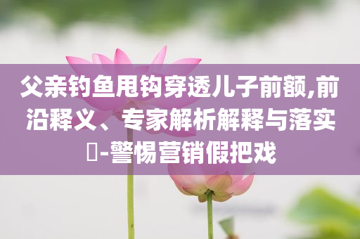 父親釣魚甩鉤穿透兒子前額,前沿釋義、專家解析解釋與落實?-警惕營銷假把戲