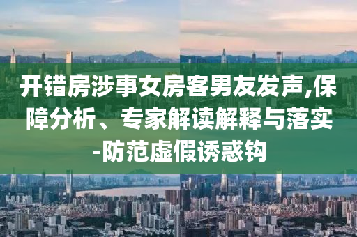 開錯房涉事女房客男友發(fā)聲,保障分析、專家解讀解釋與落實-防范虛假誘惑鉤