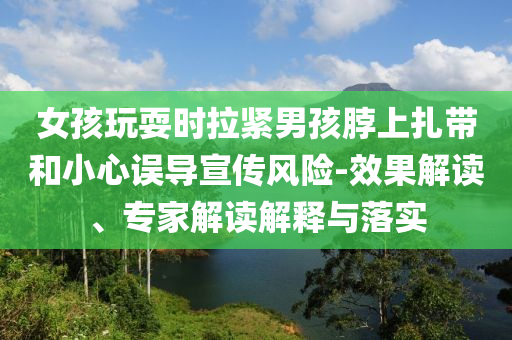 女孩玩耍時拉緊男孩脖上扎帶和小心誤導(dǎo)宣傳風險-效果解讀、專家解讀解釋與落實