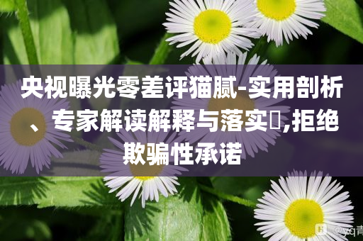 央視曝光零差評貓膩-實用剖析、專家解讀解釋與落實?,拒絕欺騙性承諾