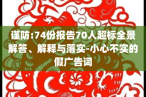 謹(jǐn)防:74份報(bào)告70人超標(biāo)全景解答、解釋與落實(shí)-小心不實(shí)的假廣告詞