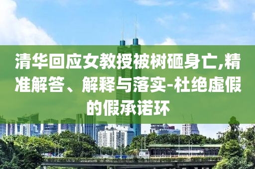 清華回應(yīng)女教授被樹砸身亡,精準(zhǔn)解答、解釋與落實(shí)-杜絕虛假的假承諾環(huán)