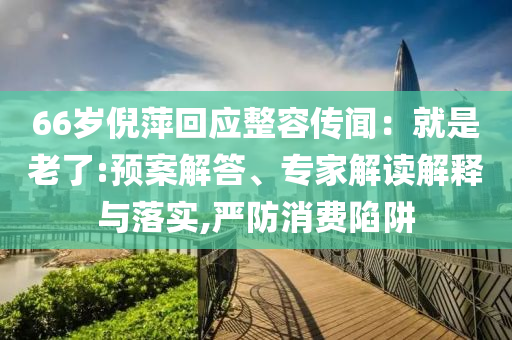 66歲倪萍回應(yīng)整容傳聞：就是老了:預(yù)案解答、專家解讀解釋與落實,嚴防消費陷阱