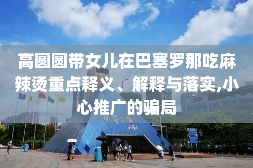 高圓圓帶女兒在巴塞羅那吃麻辣燙重點(diǎn)釋義、解釋與落實(shí),小心推廣的騙局