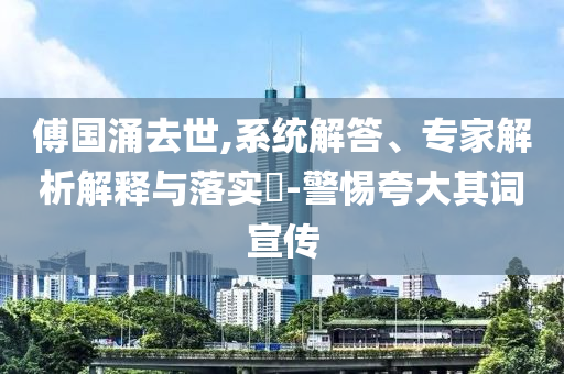 傅國涌去世,系統解答、專家解析解釋與落實?-警惕夸大其詞宣傳