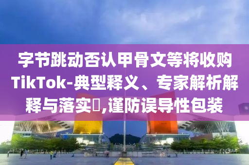 字節(jié)跳動否認甲骨文等將收購TikTok-典型釋義、專家解析解釋與落實?,謹防誤導(dǎo)性包裝