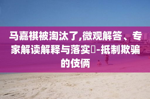 馬嘉祺被淘汰了,微觀解答、專家解讀解釋與落實(shí)?-抵制欺騙的伎倆