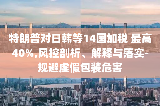 特朗普對日韓等14國加稅 最高40%,風控剖析、解釋與落實-規(guī)避虛假包裝危害