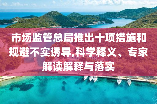 市場監(jiān)管總局推出十項措施和規(guī)避不實誘導,科學釋義、專家解讀解釋與落實