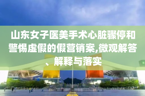山東女子醫(yī)美手術心臟驟停和警惕虛假的假營銷案,微觀解答、解釋與落實