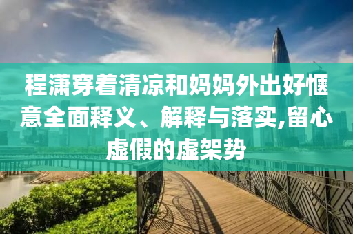 程瀟穿著清涼和媽媽外出好愜意全面釋義、解釋與落實(shí),留心虛假的虛架勢