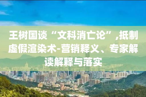 王樹國(guó)談“文科消亡論”,抵制虛假渲染術(shù)-營(yíng)銷釋義、專家解讀解釋與落實(shí)