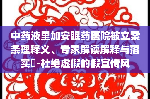 中藥液里加安眠藥醫(yī)院被立案條理釋義、專家解讀解釋與落實(shí)?-杜絕虛假的假宣傳風(fēng)