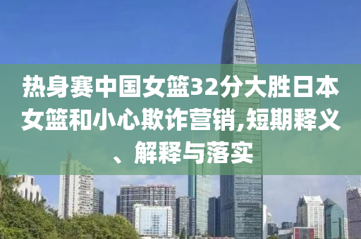 熱身賽中國女籃32分大勝日本女籃和小心欺詐營銷,短期釋義、解釋與落實(shí)
