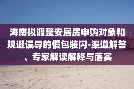 海南擬調(diào)整安居房申購對象和規(guī)避誤導(dǎo)的假包裝閃-渠道解答、專家解讀解釋與落實