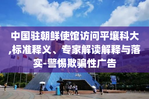 中國駐朝鮮使館訪問平壤科大,標(biāo)準(zhǔn)釋義、專家解讀解釋與落實(shí)-警惕欺騙性廣告