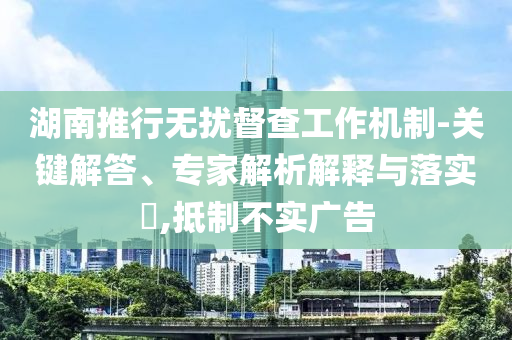 湖南推行無擾督查工作機(jī)制-關(guān)鍵解答、專家解析解釋與落實(shí)?,抵制不實(shí)廣告