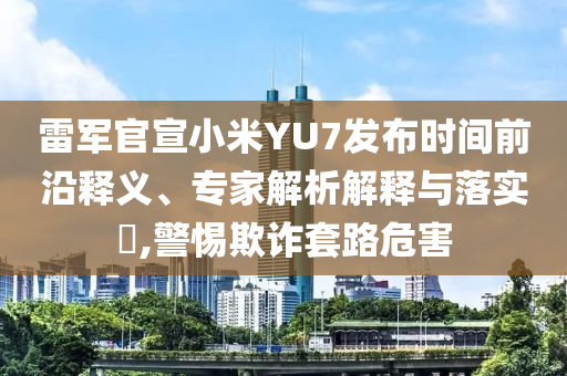 雷軍官宣小米YU7發(fā)布時(shí)間前沿釋義、專家解析解釋與落實(shí)?,警惕欺詐套路危害