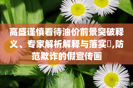 高盛謹(jǐn)慎看待油價(jià)前景突破釋義、專(zhuān)家解析解釋與落實(shí)?,防范欺詐的假宣傳畫(huà)