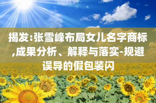 揭發(fā):張雪峰布局女兒名字商標,成果分析、解釋與落實-規(guī)避誤導的假包裝閃