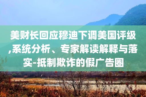美財(cái)長(zhǎng)回應(yīng)穆迪下調(diào)美國(guó)評(píng)級(jí),系統(tǒng)分析、專(zhuān)家解讀解釋與落實(shí)-抵制欺詐的假?gòu)V告圈