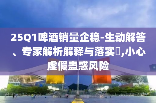 25Q1啤酒銷量企穩(wěn)-生動(dòng)解答、專家解析解釋與落實(shí)?,小心虛假蠱惑風(fēng)險(xiǎn)