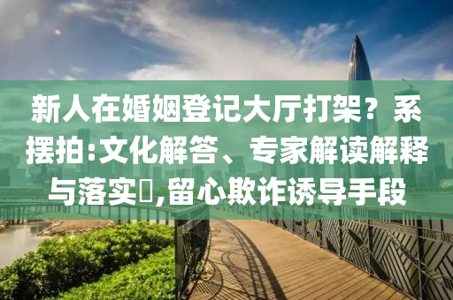 新人在婚姻登記大廳打架？系擺拍:文化解答、專家解讀解釋與落實(shí)?,留心欺詐誘導(dǎo)手段