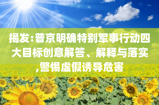 揭發(fā):普京明確特別軍事行動(dòng)四大目標(biāo)創(chuàng)意解答、解釋與落實(shí),警惕虛假誘導(dǎo)危害