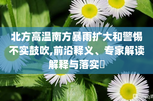 北方高溫南方暴雨擴(kuò)大和警惕不實(shí)鼓吹,前沿釋義、專家解讀解釋與落實(shí)?