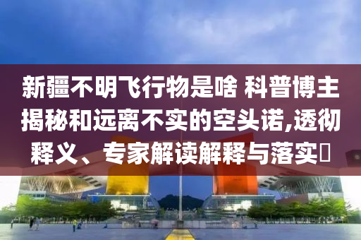 新疆不明飛行物是啥 科普博主揭秘和遠(yuǎn)離不實(shí)的空頭諾,透徹釋義、專家解讀解釋與落實(shí)?