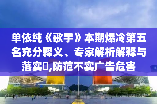 單依純《歌手》本期爆冷第五名充分釋義、專家解析解釋與落實?,防范不實廣告危害